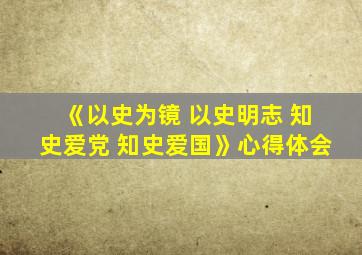 《以史为镜 以史明志 知史爱党 知史爱国》心得体会